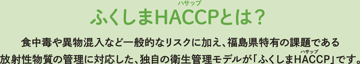 ふくしまHACCPとは？ 食中毒や異物混入など一般的なリスクに加え、福島県特有の課題である放射性物質の管理に対応した、独自の衛生管理モデルが「ふくしまHACCP」です。