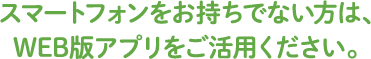 スマートフォンをお持ちでない方は、WEB版アプリをご活用ください。