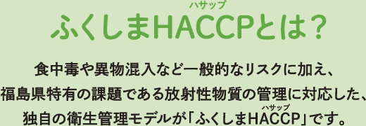 ふくしまHACCPとは？ 食中毒や異物混入など一般的なリスクに加え、福島県特有の課題である放射性物質の管理に対応した、独自の衛生管理モデルが「ふくしまHACCP」です。